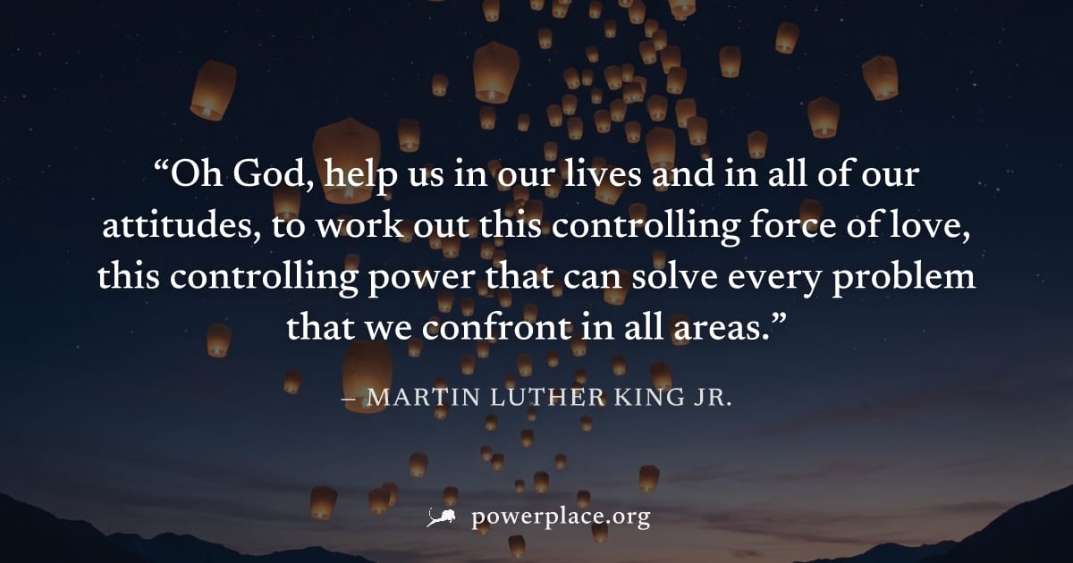 "Oh God, help us in our lives and in all of our attitudes, to work out this controlling force of love, this controlling power that can solve every problem that we confront in all areas." — Martin Luth