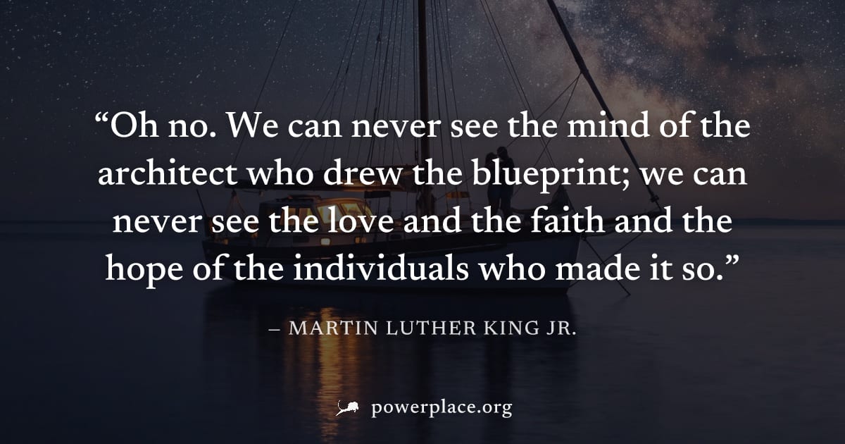 "Oh no. We can never see the mind of the architect who drew the blueprint; we can never see the love and the faith and the hope of the individuals who made it so." — Martin Luther King Jr.