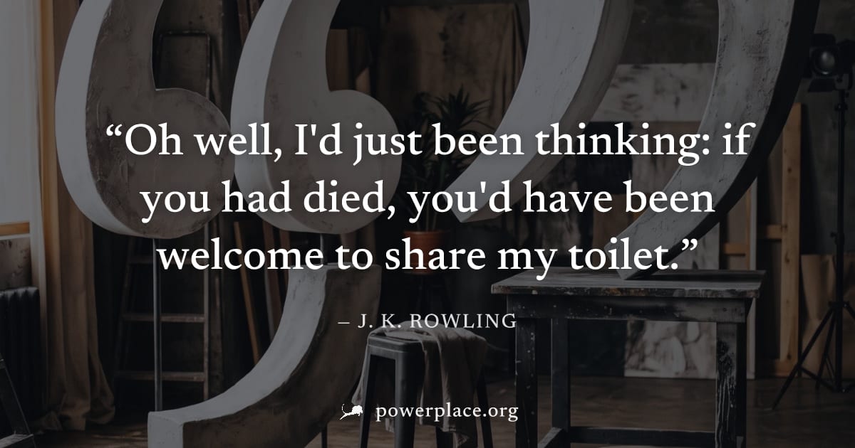"Oh well, I'd just been thinking: if you had died, you'd have been welcome to share my toilet." — J. K. Rowling