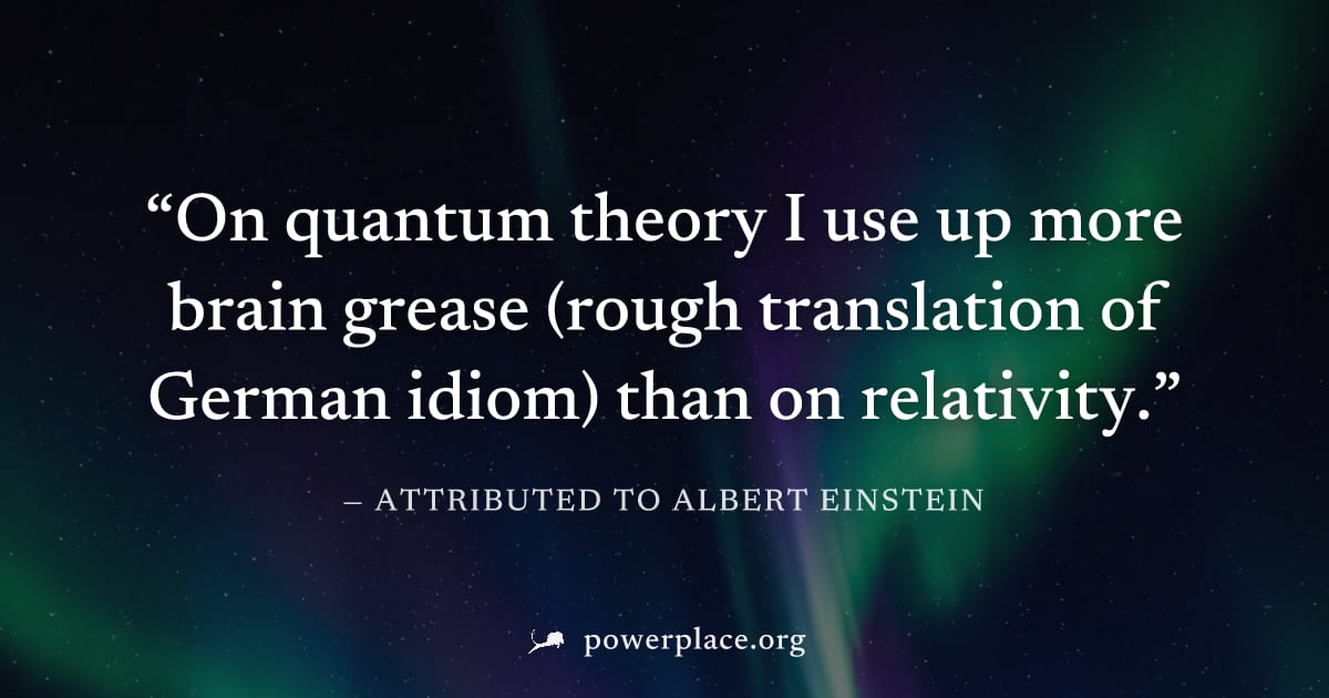 "On quantum theory I use up more brain grease (rough translation of German idiom) than on relativity." — Attributed to Albert Einstein