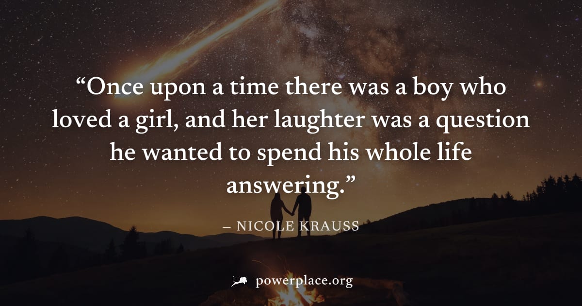 "Once upon a time there was a boy who loved a girl, and her laughter was a question he wanted to spend his whole life answering." — Nicole Krauss