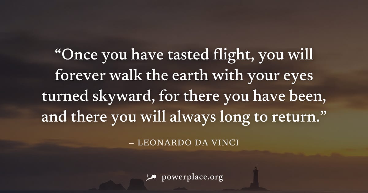 "Once you have tasted flight, you will forever walk the earth with your eyes turned skyward, for there you have been, and there you will always long to return." — Leonardo da Vinci