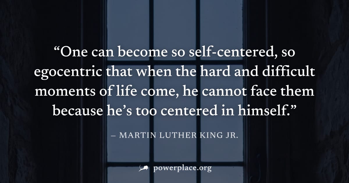 "One can become so self-centered, so egocentric that when the hard and difficult moments of life come, he cannot face them because he’s too centered in himself." — Martin Luther King Jr.