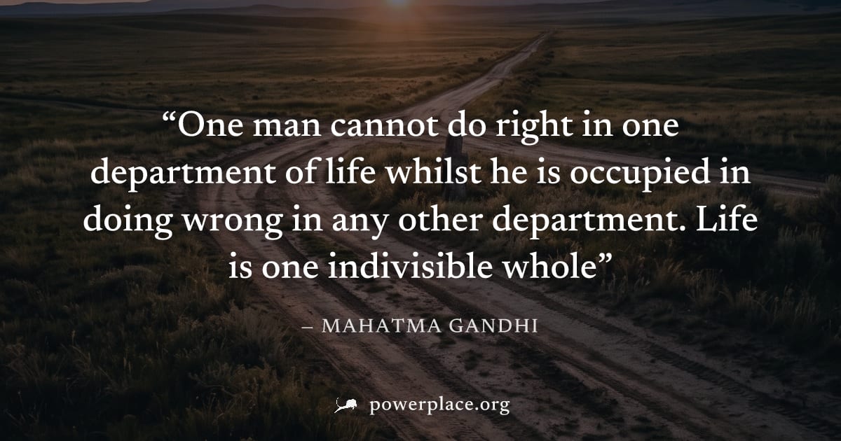 "One man cannot do right in one department of life whilst he is occupied in doing wrong in any other department. Life is one indivisible whole" — Mahatma Gandhi