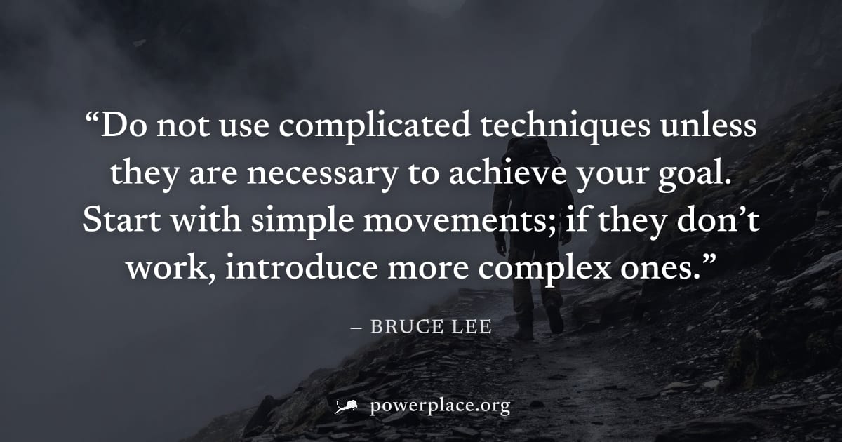 "Do not use complicated techniques unless they are necessary to achieve your goal. Start with simple movements; if they don’t work, introduce more complex ones." — Bruce Lee