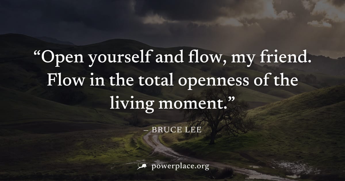 "Open yourself and flow, my friend. Flow in the total openness of the living moment." — Bruce Lee