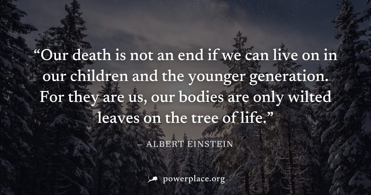 "Our death is not an end if we can live on in our children and the younger generation. For they are us, our bodies are only wilted leaves on the tree of life." — Albert Einstein