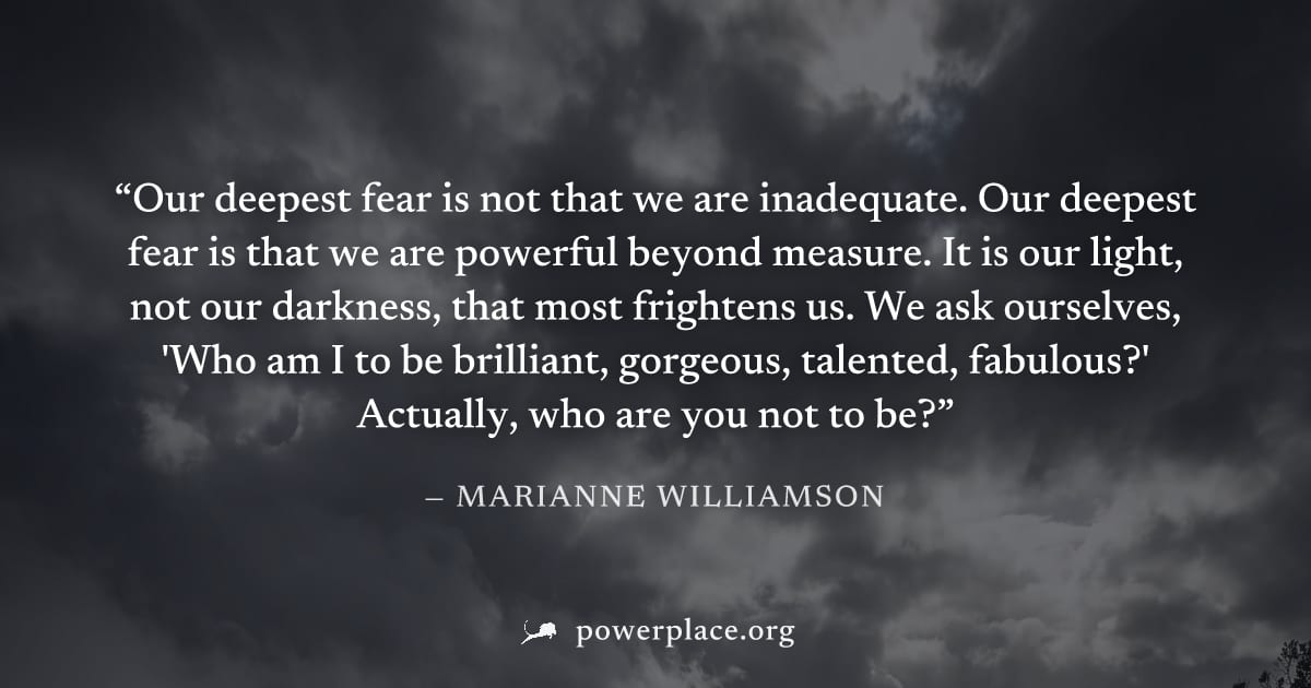 "Our deepest fear is not that we are inadequate. Our deepest fear is that we are powerful beyond measure. It is our light, not our darkness, that most frightens us. We ask ourselves, 'Who am I to be b