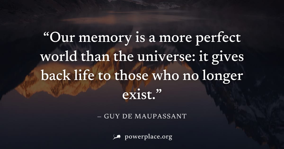 "Our memory is a more perfect world than the universe: it gives back life to those who no longer exist." — Guy de Maupassant