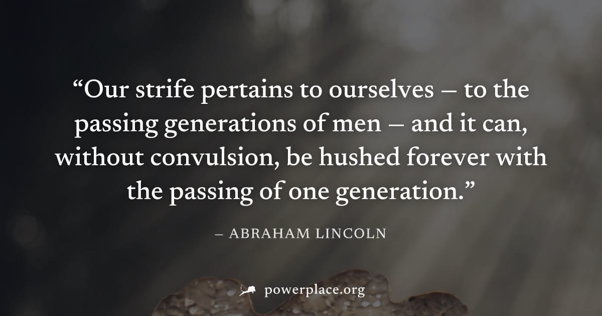 "Our strife pertains to ourselves — to the passing generations of men — and it can, without convulsion, be hushed forever with the passing of one generation." — Abraham Lincoln