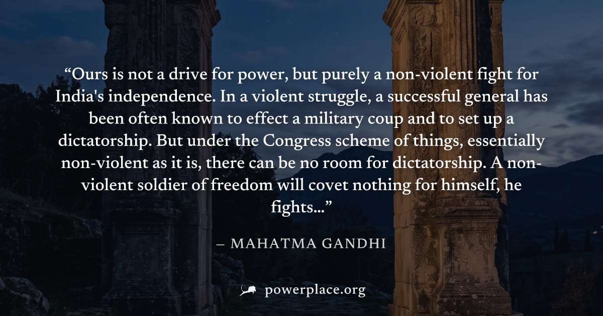 "Ours is not a drive for power, but purely a non-violent fight for India's independence. In a violent struggle, a successful general has been often known to effect a military coup and to set up a dict