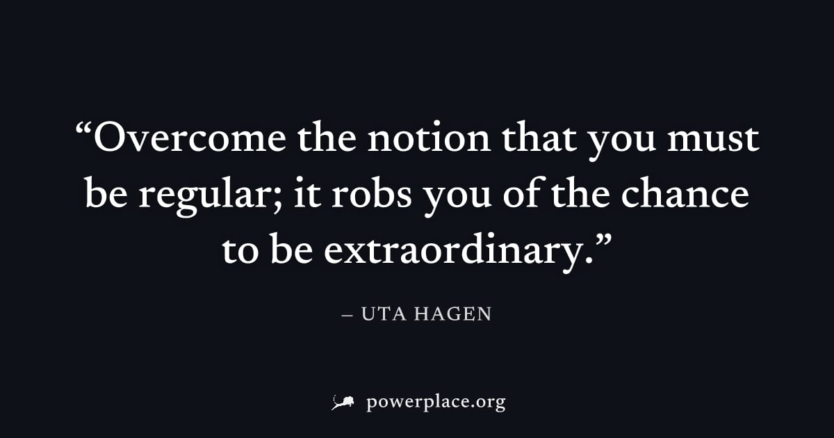 "Overcome the notion that you must be regular; it robs you of the chance to be extraordinary." — Uta Hagen