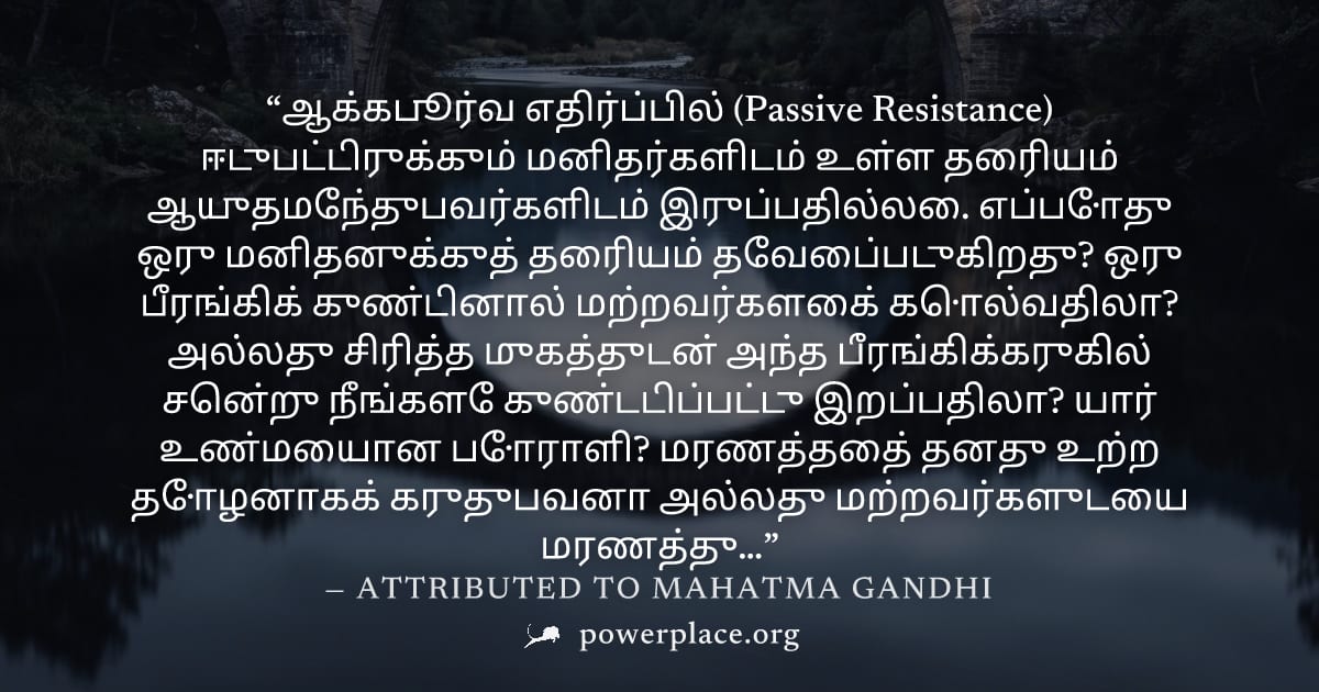 "ஆக்கபூர்வ எதிர்ப்பில் (Passive Resistance) ஈடுபட்டிருக்கும் மனிதர்களிடம் உள்ள தைரியம் ஆயுதமேந்துபவர்களிடம் இருப்பதில்லை. எப்போது ஒரு மனிதனுக்குத் தைரியம் தேவைப்படுகிறது? ஒரு பீரங்கிக் குண்டினால் மற்ற
