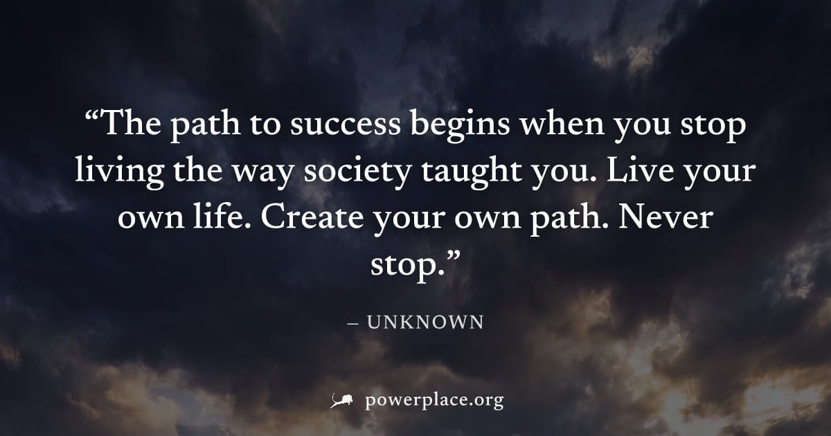 "The path to success begins when you stop living the way society taught you. Live your own life. Create your own path. Never stop." — Unknown