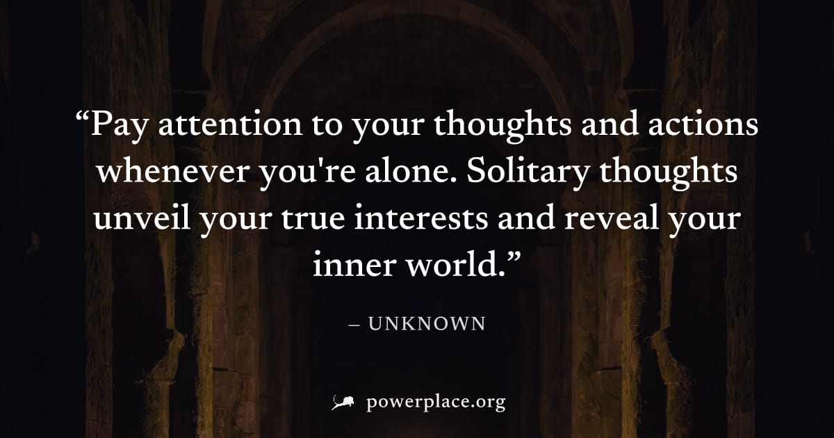 "Pay attention to your thoughts and actions whenever you're alone. Solitary thoughts unveil your true interests and reveal your inner world." — Unknown