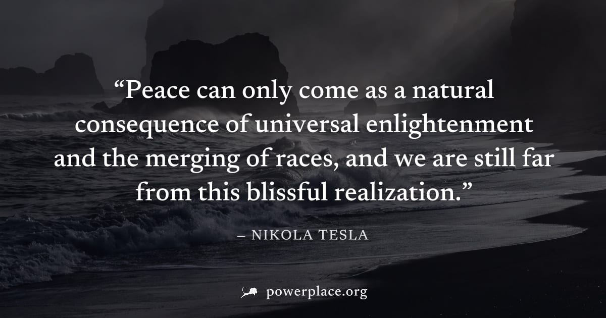 "Peace can only come as a natural consequence of universal enlightenment and the merging of races, and we are still far from this blissful realization." — Nikola Tesla