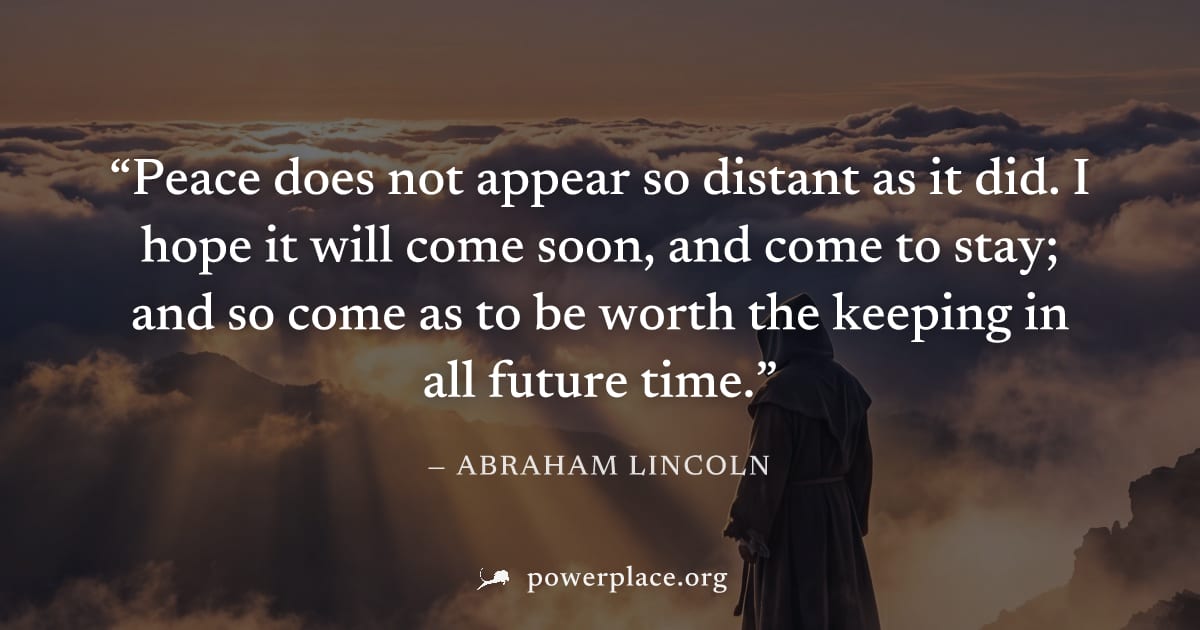 "Peace does not appear so distant as it did. I hope it will come soon, and come to stay; and so come as to be worth the keeping in all future time." — Abraham Lincoln