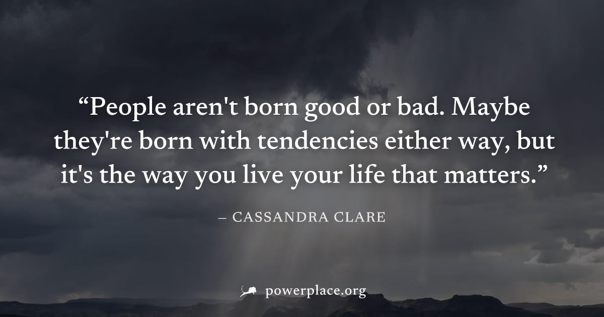 "People aren't born good or bad. Maybe they're born with tendencies either way, but it's the way you live your life that matters." — Cassandra Clare