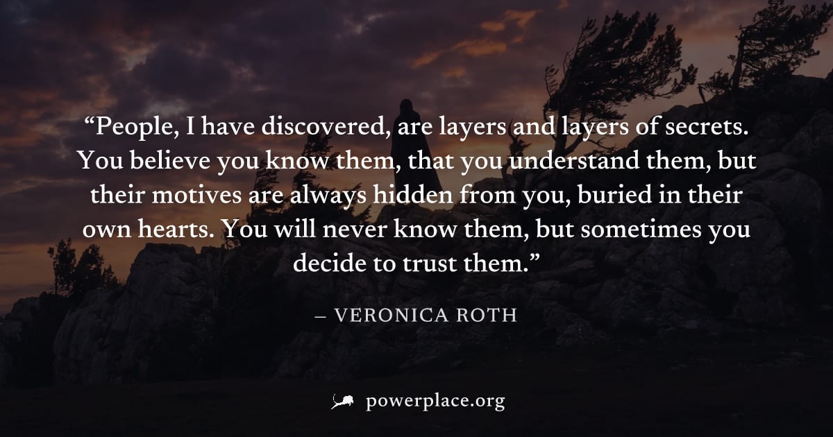 "People, I have discovered, are layers and layers of secrets. You believe you know them, that you understand them, but their motives are always hidden from you, buried in their own hearts. You will ne