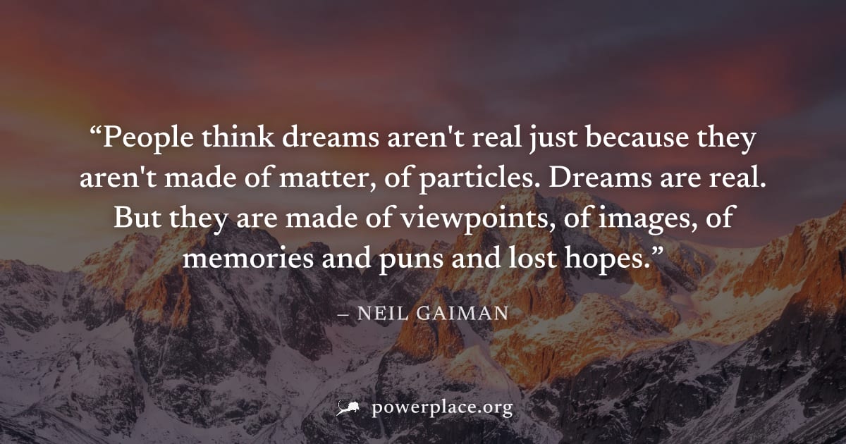 "People think dreams aren't real just because they aren't made of matter, of particles. Dreams are real. But they are made of viewpoints, of images, of memories and puns and lost hopes." — Neil Gaiman