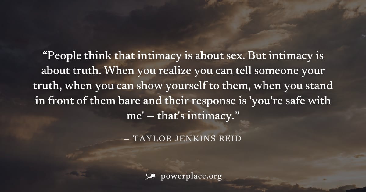 "People think that intimacy is about sex. But intimacy is about truth. When you realize you can tell someone your truth, when you can show yourself to them, when you stand in front of them bare and th