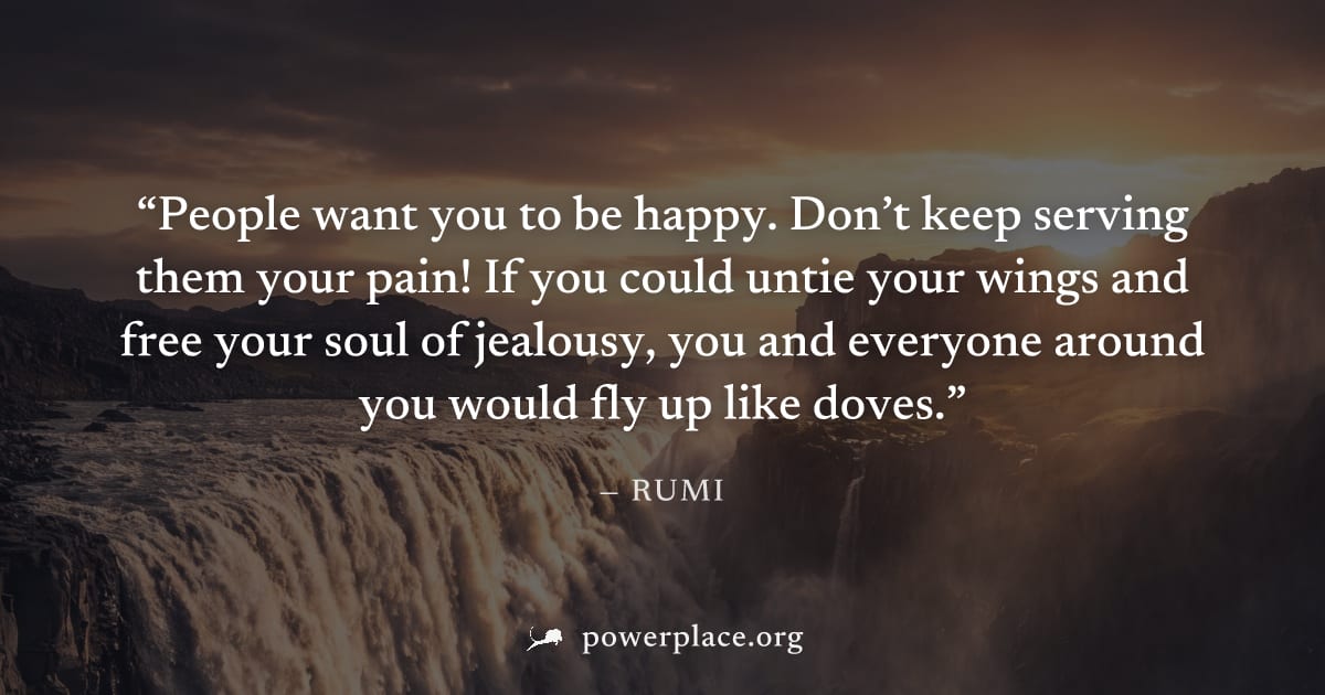 "People want you to be happy. Don’t keep serving them your pain! If you could untie your wings and free your soul of jealousy, you and everyone around you would fly up like doves." — Rumi