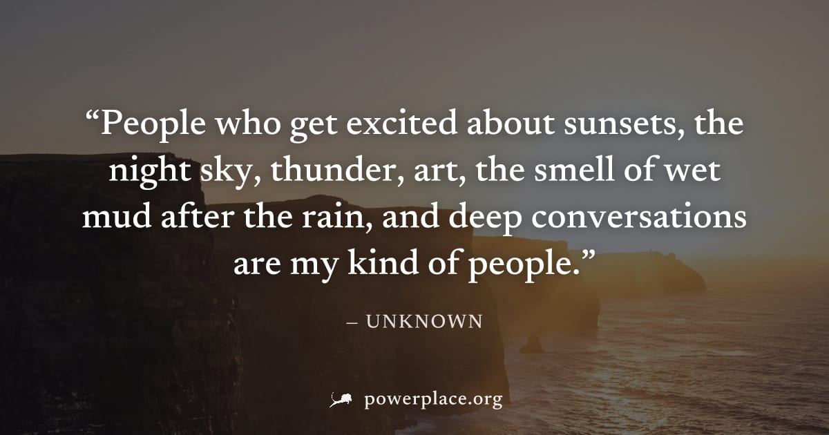 "People who get excited about sunsets, the night sky, thunder, art, the smell of wet mud after the rain, and deep conversations are my kind of people." — Unknown