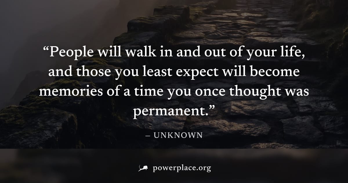 "People will walk in and out of your life, and those you least expect will become memories of a time you once thought was permanent." — Unknown