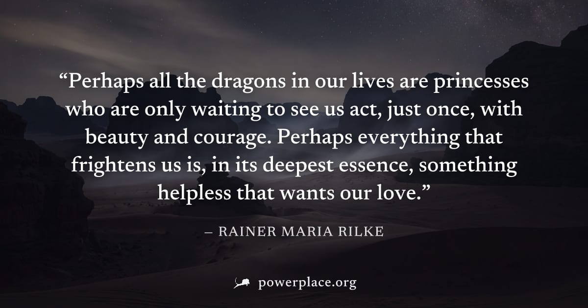 "Perhaps all the dragons in our lives are princesses who are only waiting to see us act, just once, with beauty and courage. Perhaps everything that frightens us is, in its deepest essence, something 