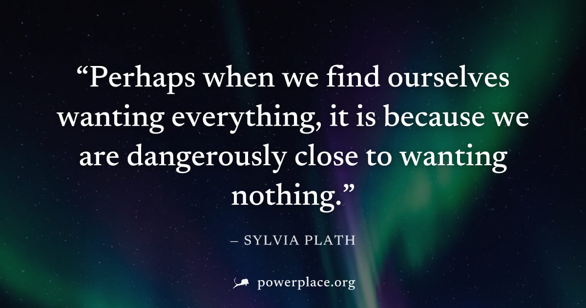 "Perhaps when we find ourselves wanting everything, it is because we are dangerously close to wanting nothing." — Sylvia Plath