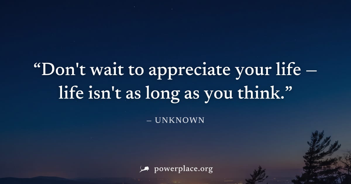 "Don't wait to appreciate your life — life isn't as long as you think." — Unknown