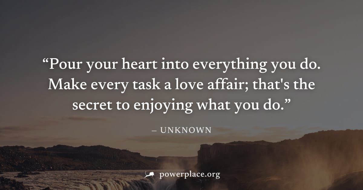 "Pour your heart into everything you do. Make every task a love affair; that's the secret to enjoying what you do." — Unknown