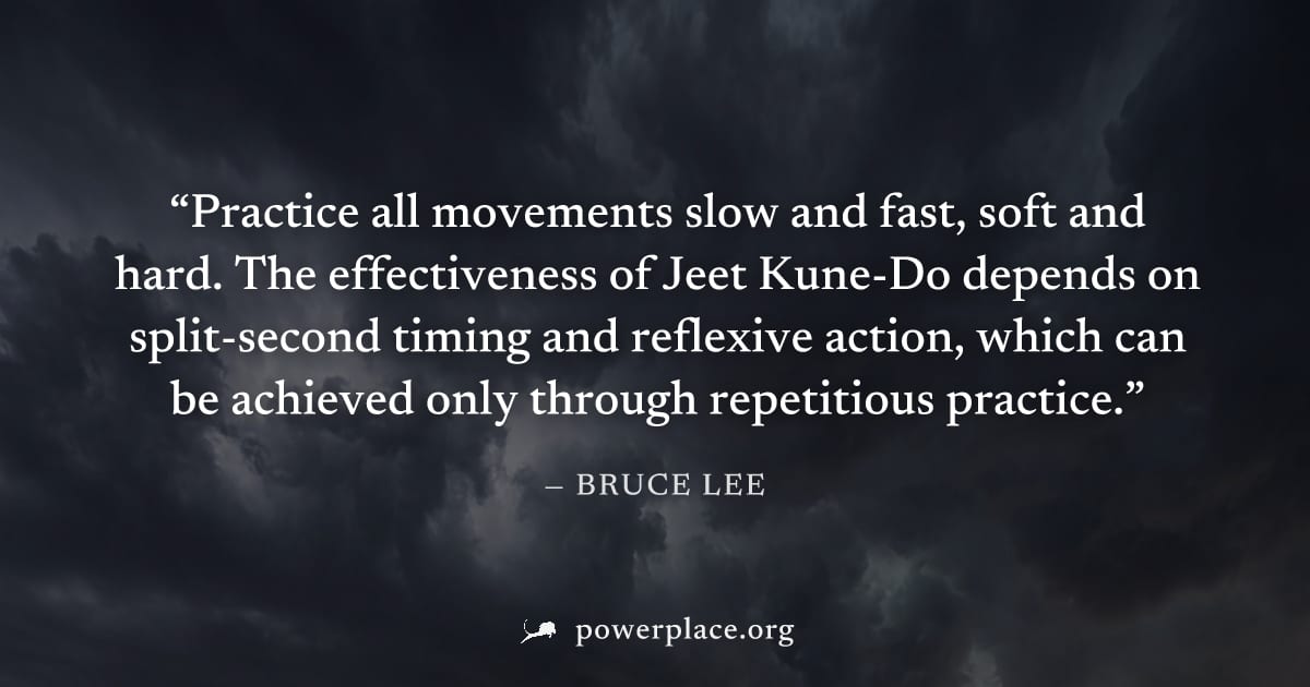 "Practice all movements slow and fast, soft and hard. The effectiveness of Jeet Kune-Do depends on split-second timing and reflexive action, which can be achieved only through repetitious practice." —