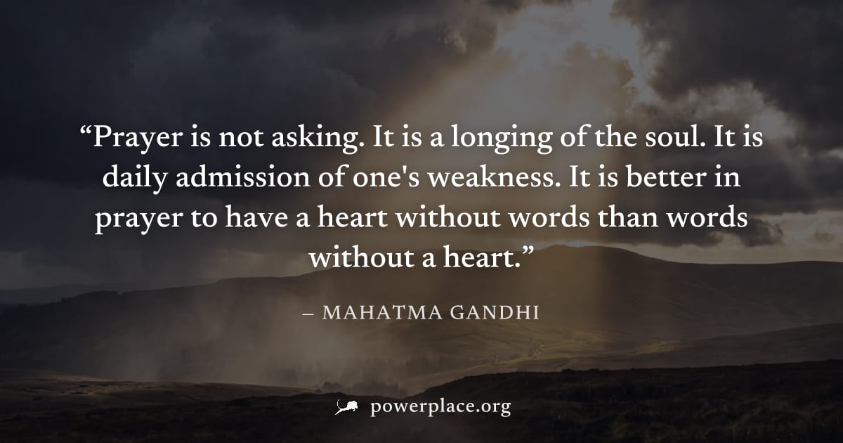 "Prayer is not asking. It is a longing of the soul. It is daily admission of one's weakness. It is better in prayer to have a heart without words than words without a heart." — Mahatma Gandhi