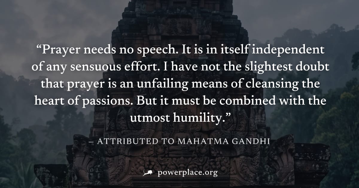 "Prayer needs no speech. It is in itself independent of any sensuous effort. I have not the slightest doubt that prayer is an unfailing means of cleansing the heart of passions. But it must be combine