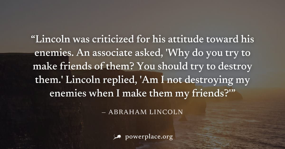 "Lincoln was criticized for his attitude toward his enemies. An associate asked, 'Why do you try to make friends of them? You should try to destroy them.' Lincoln replied, 'Am I not destroying my enem