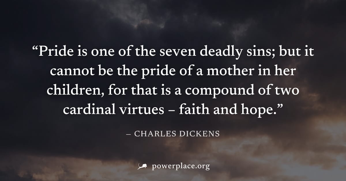 "Pride is one of the seven deadly sins; but it cannot be the pride of a mother in her children, for that is a compound of two cardinal virtues – faith and hope." — Charles Dickens