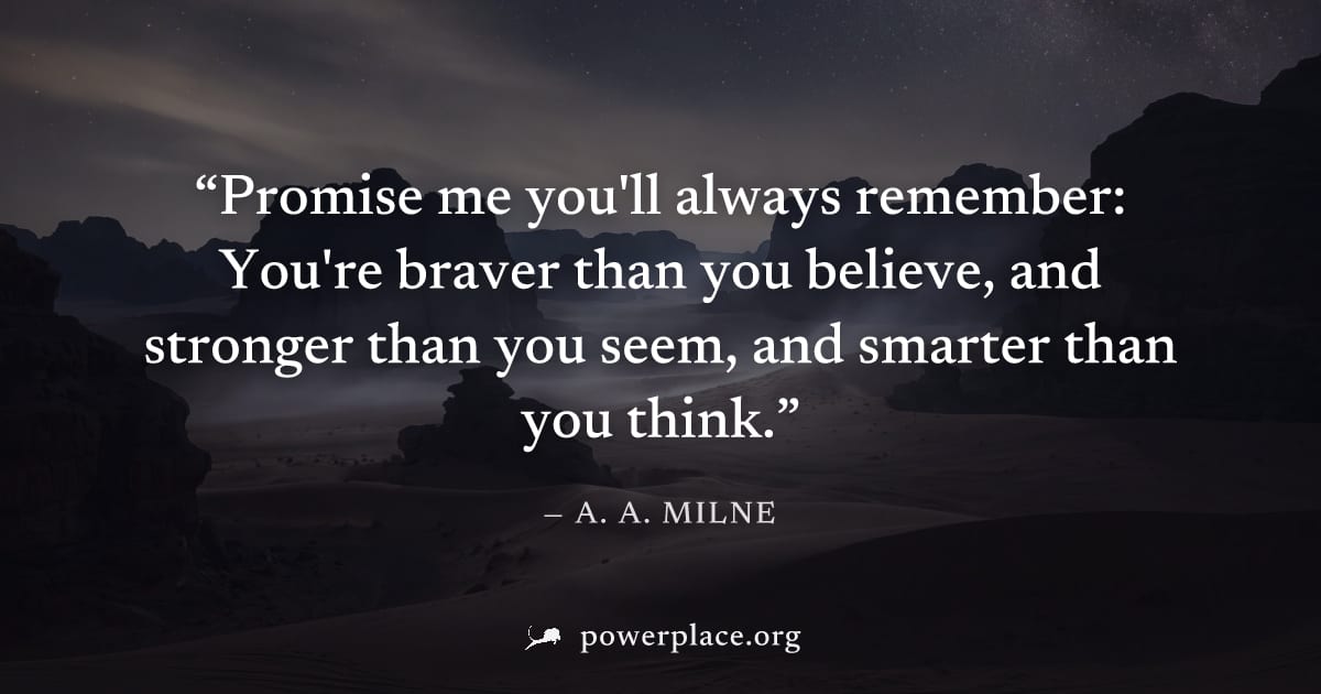"Promise me you'll always remember: You're braver than you believe, and stronger than you seem, and smarter than you think." — A. A. Milne