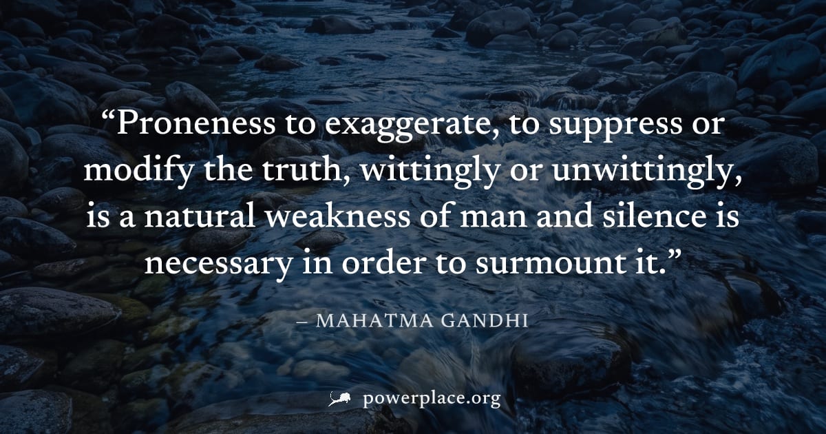 "Proneness to exaggerate, to suppress or modify the truth, wittingly or unwittingly, is a natural weakness of man and silence is necessary in order to surmount it." — Mahatma Gandhi