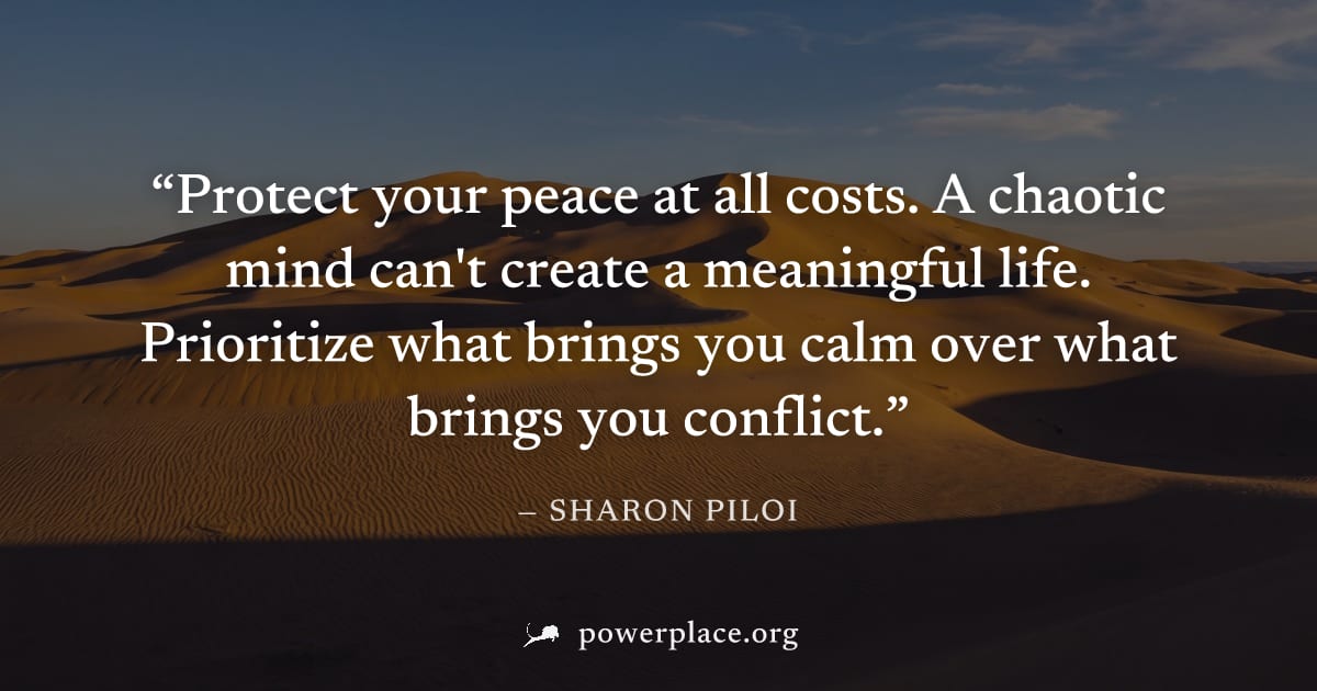 "Protect your peace at all costs. A chaotic mind can't create a meaningful life. Prioritize what brings you calm over what brings you conflict." — Sharon Piloi