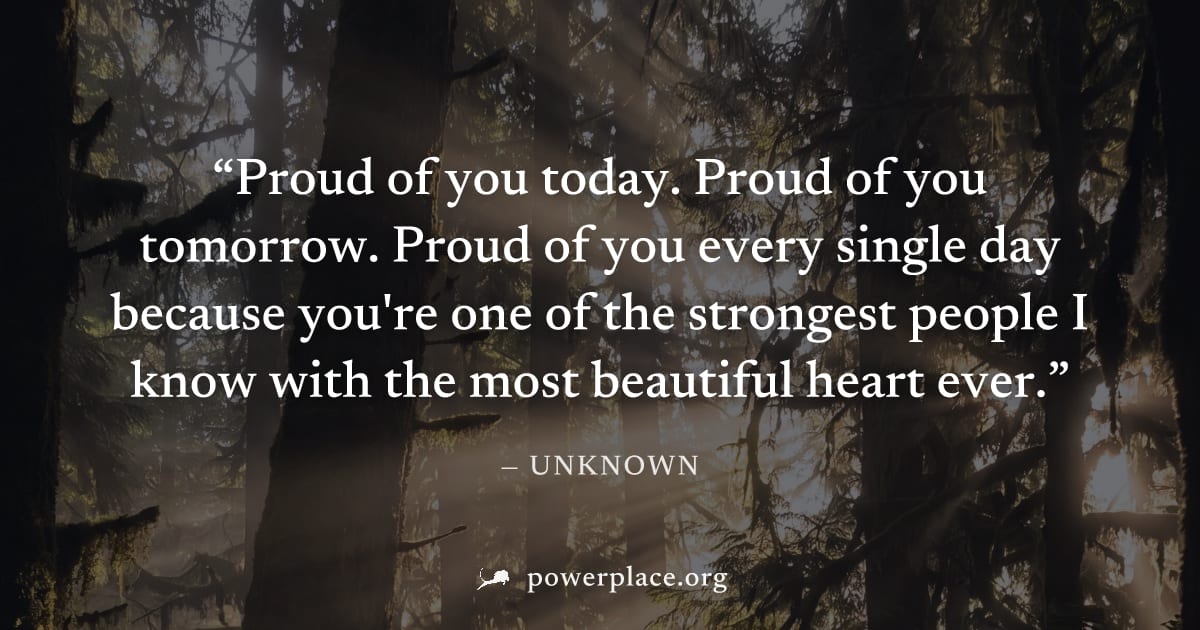 "Proud of you today. Proud of you tomorrow. Proud of you every single day because you're one of the strongest people I know with the most beautiful heart ever." — Unknown