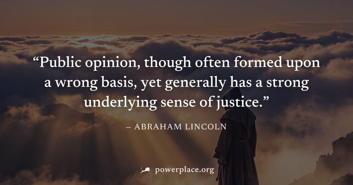 "Public opinion, though often formed upon a wrong basis, yet generally has a strong underlying sense of justice." — Abraham Lincoln