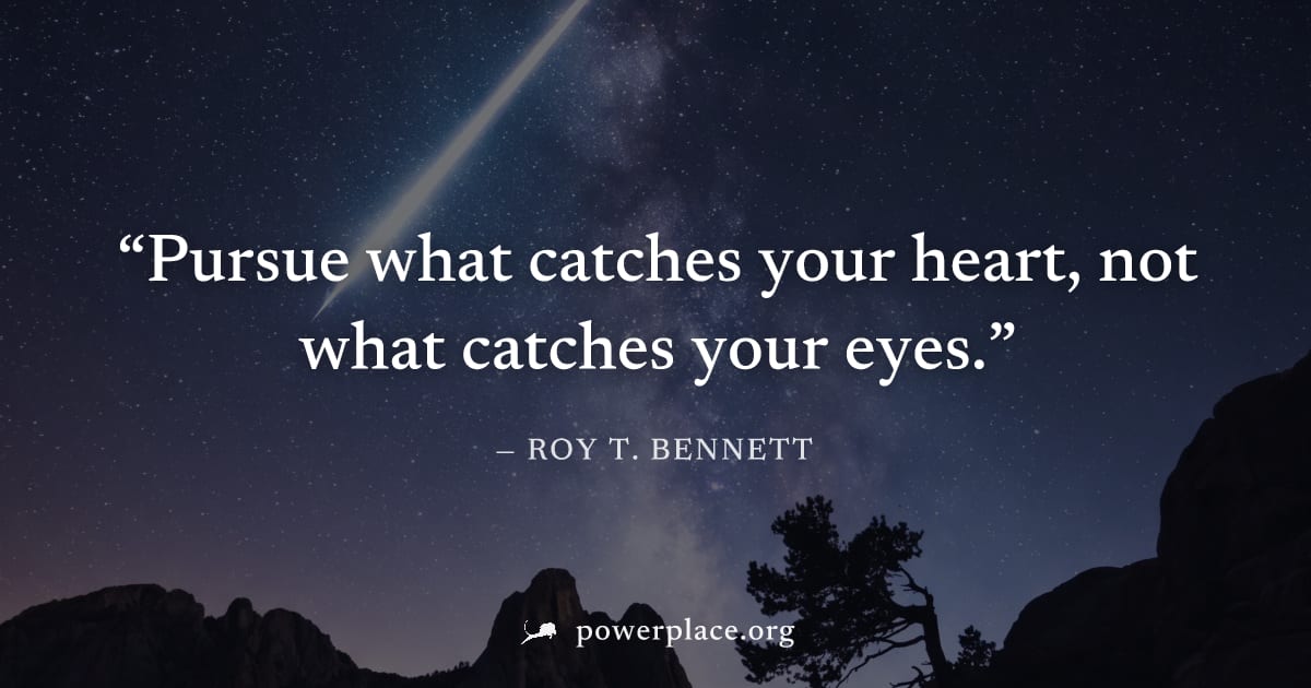 "Pursue what catches your heart, not what catches your eyes." — Roy T. Bennett