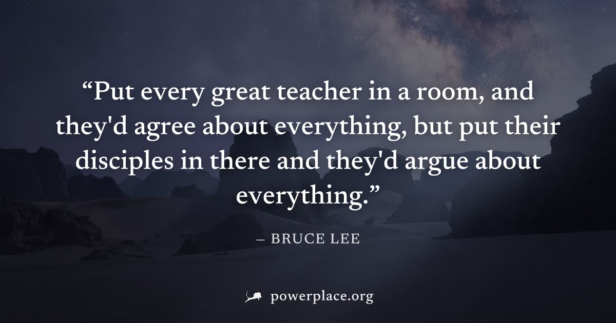 "Put every great teacher in a room, and they'd agree about everything, but put their disciples in there and they'd argue about everything." — Bruce Lee