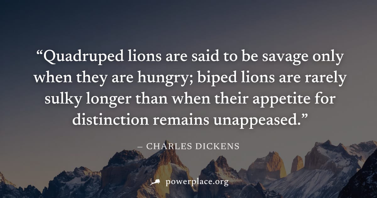 "Quadruped lions are said to be savage only when they are hungry; biped lions are rarely sulky longer than when their appetite for distinction remains unappeased." — Charles Dickens