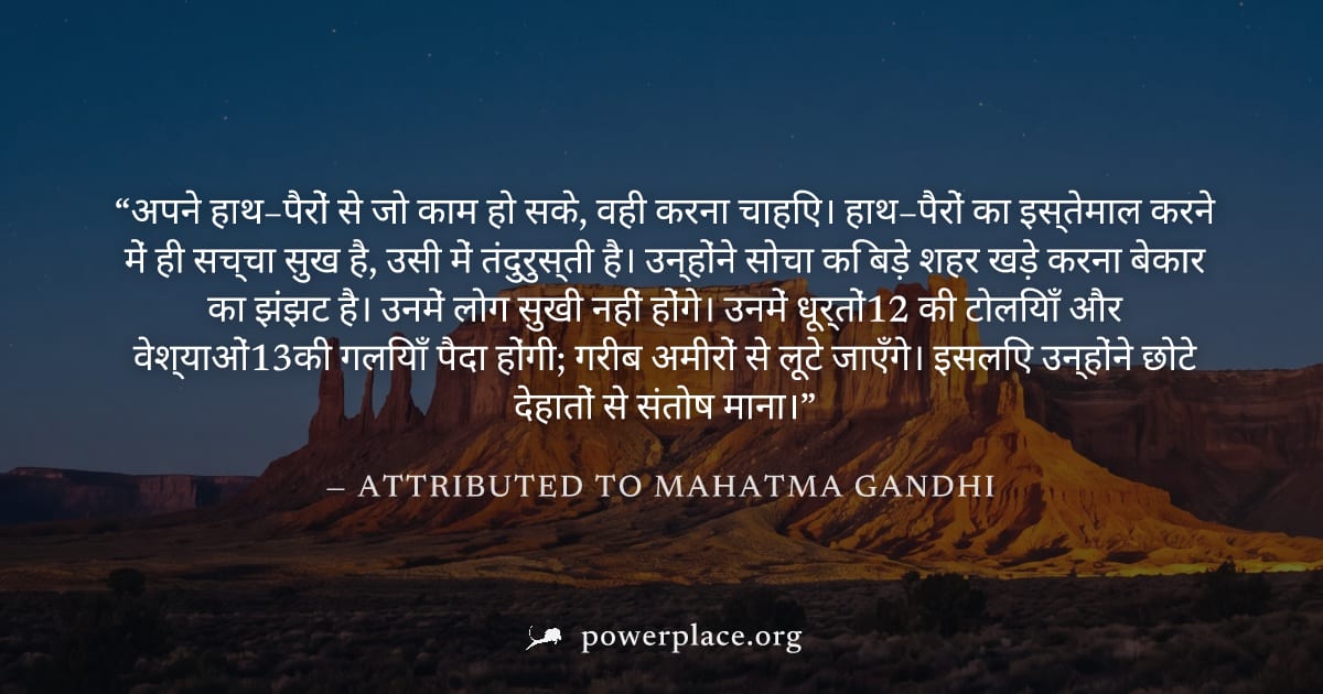 "अपने हाथ–पैरों से जो काम हो सके, वही करना चाहिए। हाथ–पैरों का इस्तेमाल करने में ही सच्चा सुख है, उसी में तंदुरुस्ती है। उन्होंने सोचा कि बड़े शहर खड़े करना बेकार का झंझट है। उनमें लोग सुखी नहीं होंगे