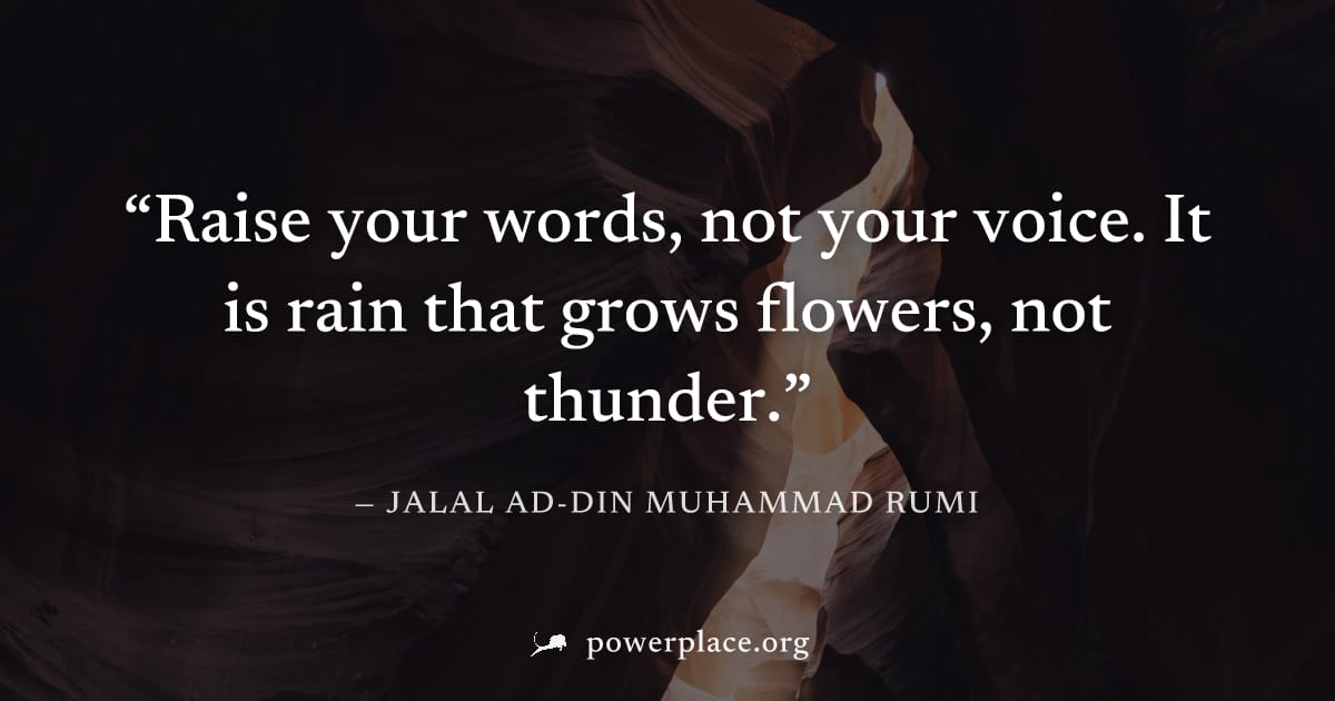 "Raise your words, not your voice. It is rain that grows flowers, not thunder." — Jalal ad-Din Muhammad Rumi