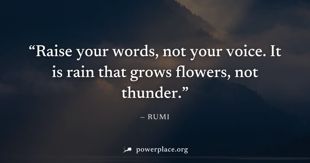 "Raise your words, not your voice. It is rain that grows flowers, not thunder." — Rumi