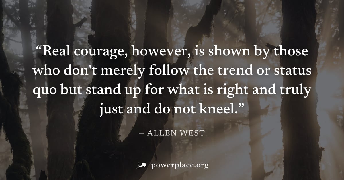 "Real courage, however, is shown by those who don't merely follow the trend or status quo but stand up for what is right and truly just and do not kneel." — Allen West