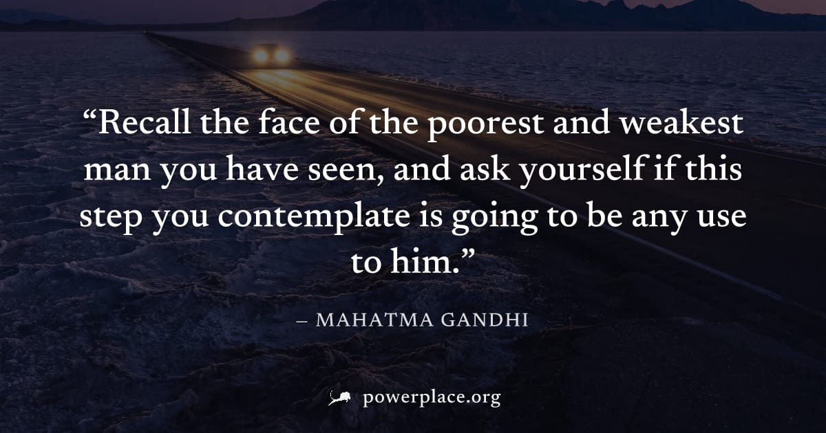 "Recall the face of the poorest and weakest man you have seen, and ask yourself if this step you contemplate is going to be any use to him." — Mahatma Gandhi